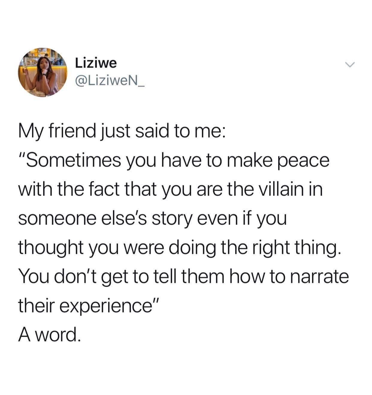 My friend just said to me: "Sometimes you have to make peace with the fact that you are the villain in someone else's story even if you thought you were doing the right thing. You don't get to tell them how to narrate their experience"