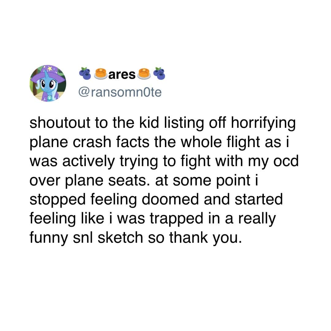 shoutout to the kid listing off horrifying plane crash facts the whole flight as i was actively trying to fight with my ocd over plane seats. at some point i stopped feeling doomed and started feeling like i was trapped in a really funny sl sketch so thank you.