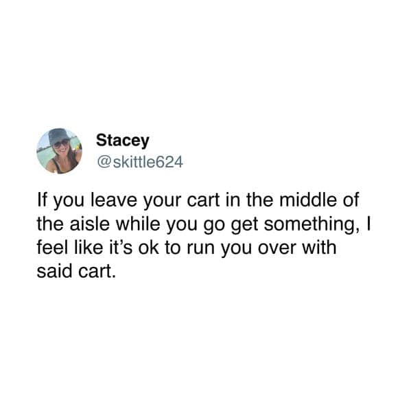 If you leave your cart in the middle of the aisle while you go get something, l feel like it's ok to run you over with said cart.