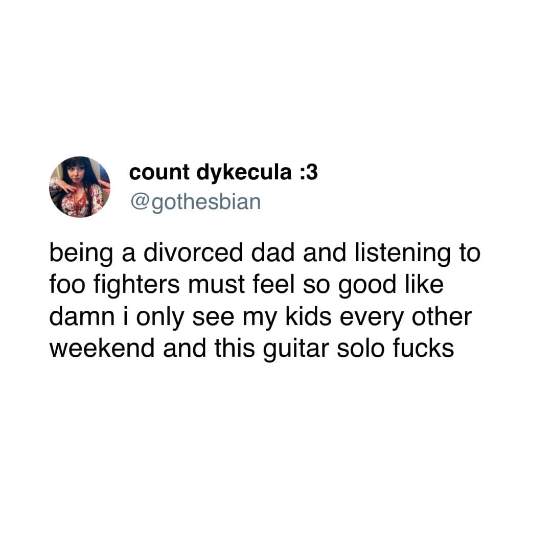 being a divorced dad and listening to foo fighters must feel so good like damn i only see my kids every other weekend and this guitar solo
