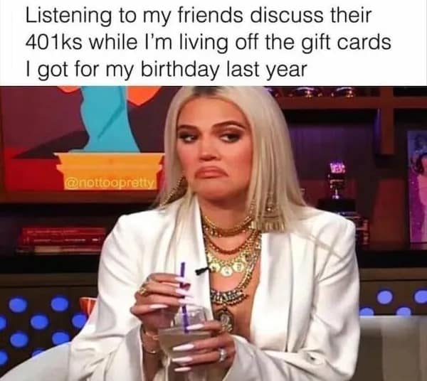 Listening to my friends discuss their 401ks while I'm living off the gift cards I got for my birthday last year