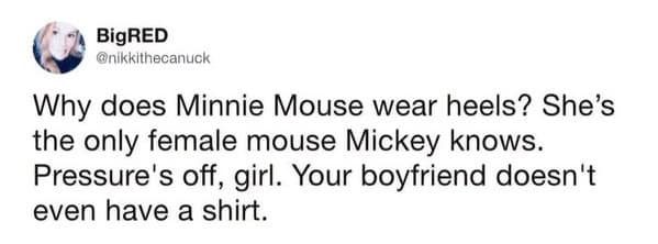 Why does Minnie Mouse wear heels? She's the only female mouse Mickey knows. Pressure's off, girl. Your boyfriend doesn't even have a shirt.