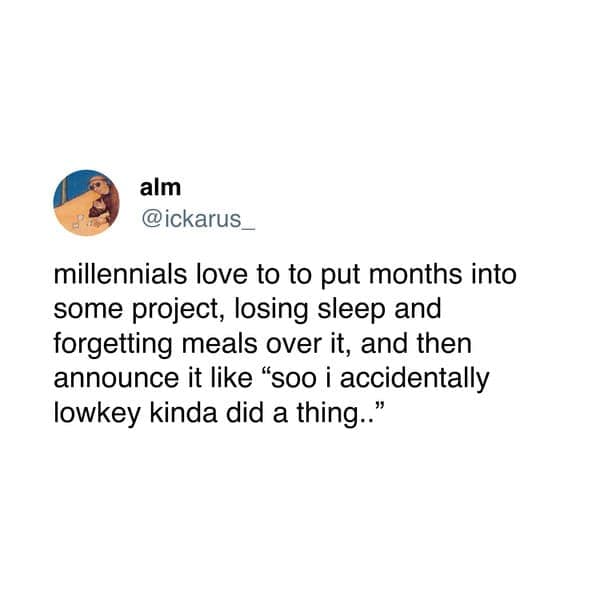 millennials love to to put months into some project, losing sleep and forgetting meals over it, and then announce it like "soo i accidentally lowkey kinda did a thing."