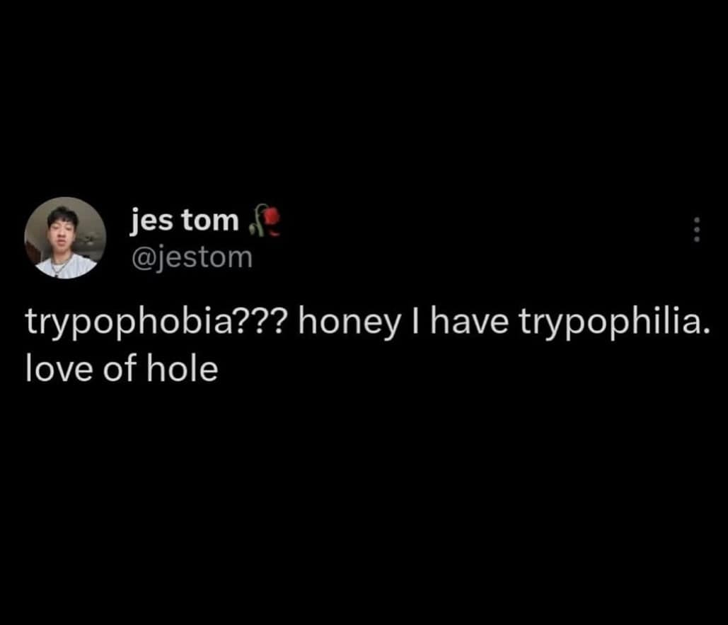 trypophobia??? honey I have trypophilia. love of hole