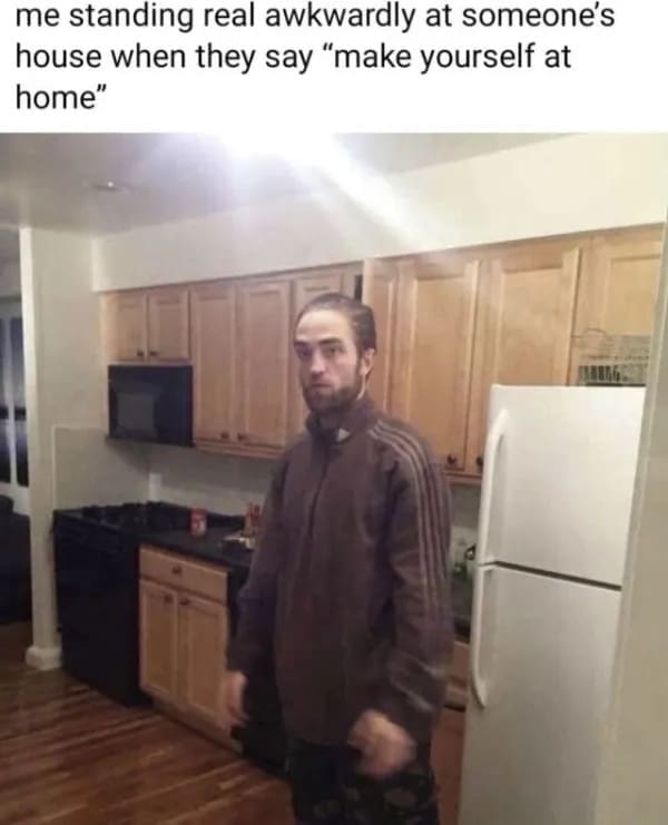 me standing real awkwardly at someone's house when they say "make yourself at home"
