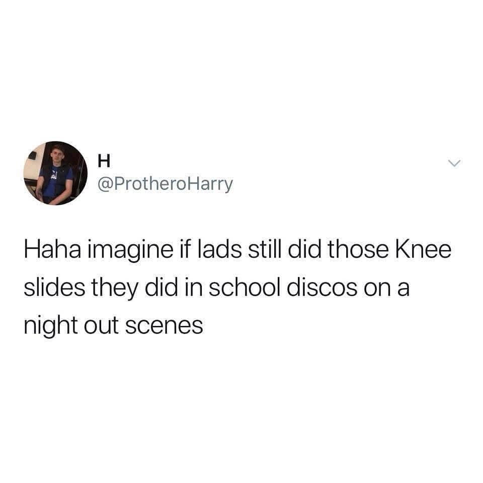 Haha imagine if lads still did those Knee slides they did in school discos on a night out scenes