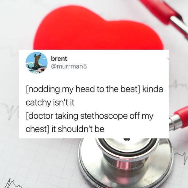 [nodding my head to the beat] kinda catchy isn't it [doctor taking stethoscope off my chest] it shouldn't be