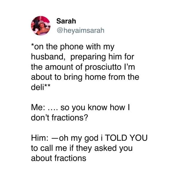 *on the phone with my husband, preparing him for the amount of prosciutto I'm about to bring home from the deli** Me: .... so you know how I don't fractions? Him: - oh my god i TOLD YOU to call me if they asked you about fractions