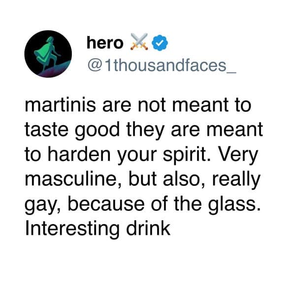 martinis are not meant to taste good they are meant to harden your spirit. Very masculine, but also, really gay, because of the glass. Interesting drink