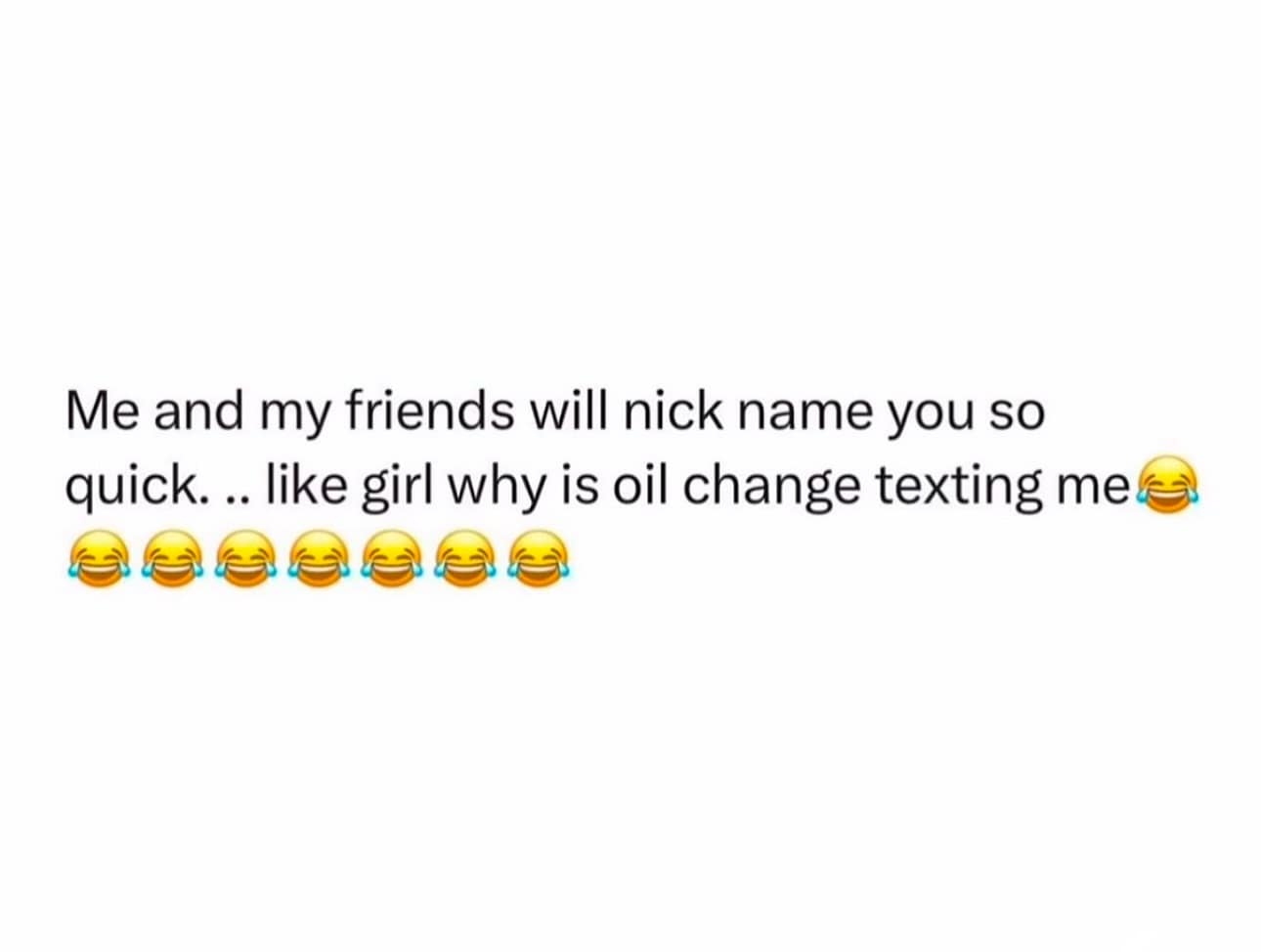 Me and my friends will nick name you so quick... like girl why is oil change texting me