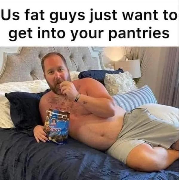 Us fat guys just want to get into your pantries