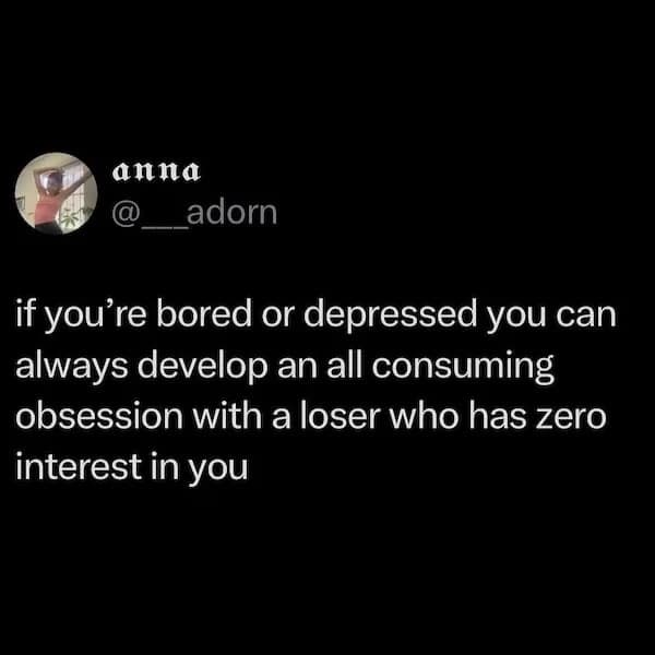 if you're bored or depressed you can always develop an all consuming obsession with a loser who has zero interest in you