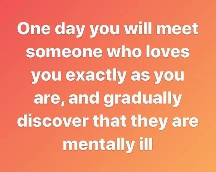 One day you will meet someone who loves you exactly as you are, and gradually discover that they are mentally ill