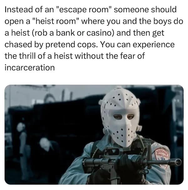 Instead of an "escape room" someone should open a "heist room" where you and the boys do a heist (rob a bank or casino) and then get chased by pretend cops. You can experience the thrill of a heist without the fear of incarceration