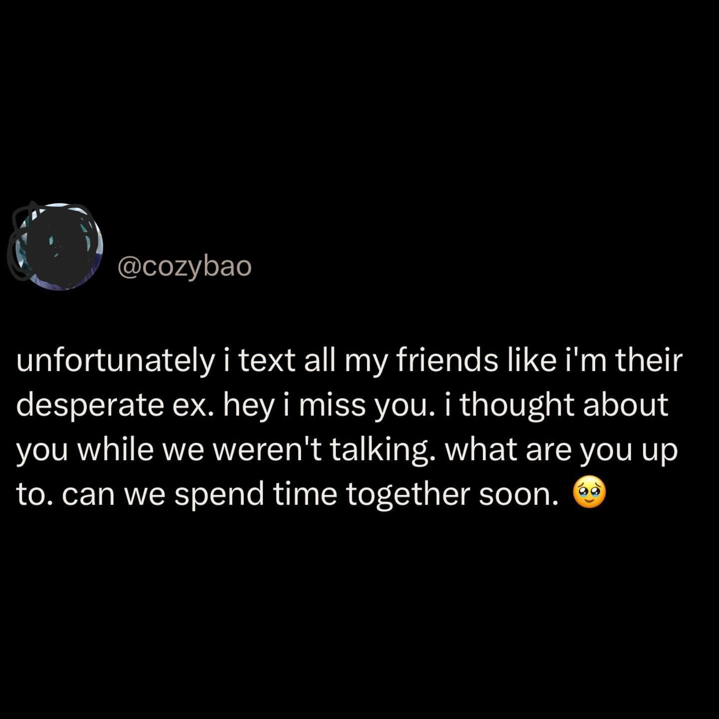 unfortunately i text all my friends like i'm their desperate ex. hey i miss you. i thought about you while we weren't talking. what are you up to. can we spend time together soon.