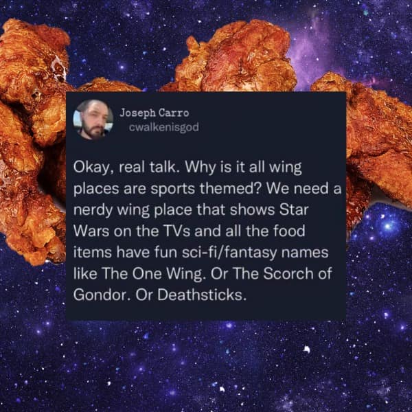 Okay, real talk. Why is it all wing places are sports themed? We need a nerdy wing place that shows Star Wars on the TVs and all the food items have fun sci-fi/fantasy names like The One Wing. Or The Scorch of Gondor. Or Deathsticks.