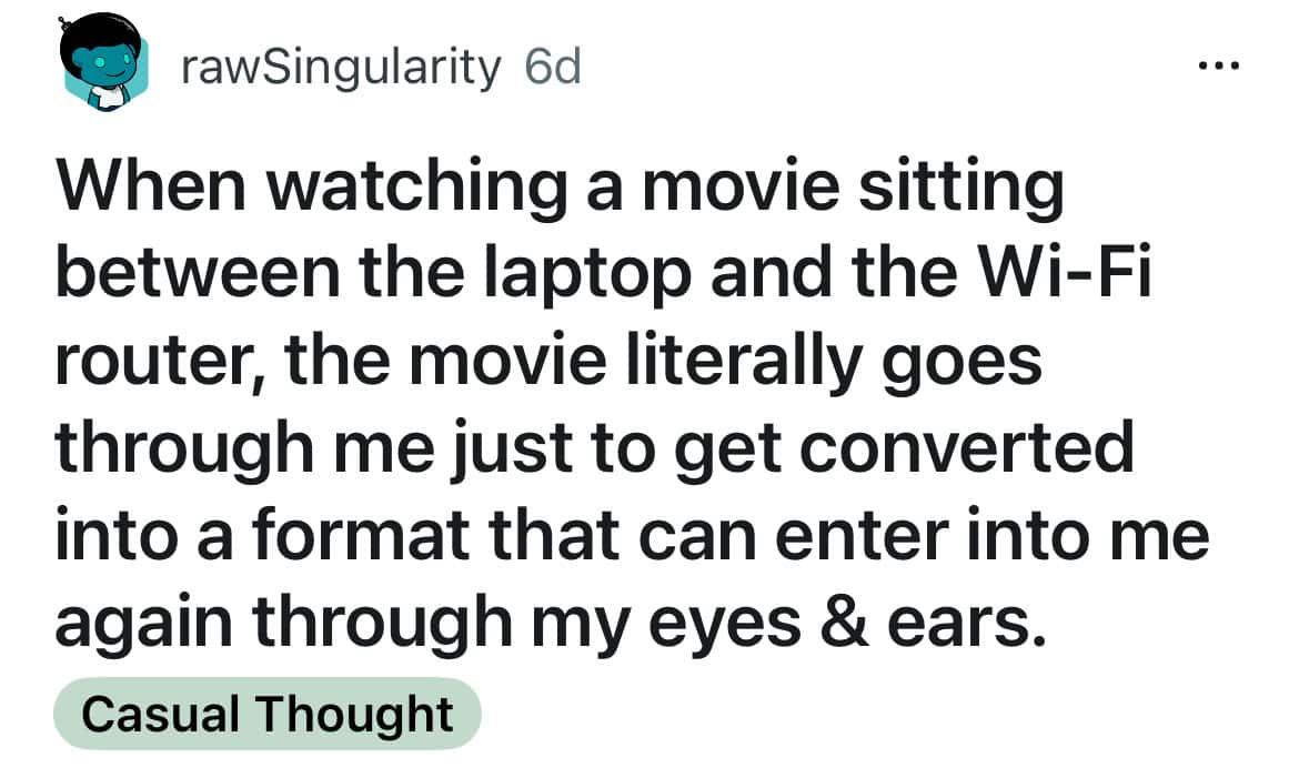 When watching a movie sitting between the laptop and the Wi-Fi router, the movie literally goes through me just to get converted into a format that can enter into me again through my eyes & ears.