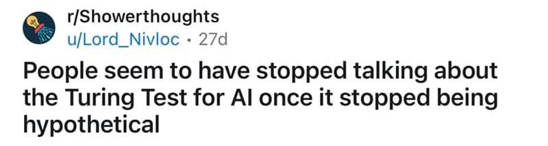 People seem to have stopped talking about the Turing Test for Al once it stopped being hypothetical