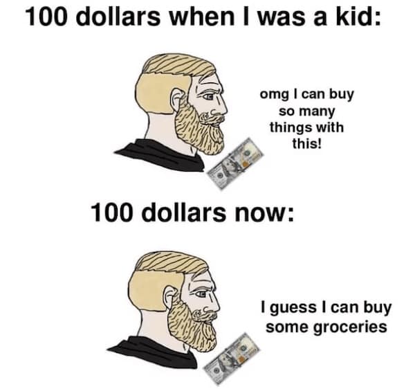 100 dollars when I was a kid: omg I can buy so many things with this! 100 dollars now: I guess I can buy some groceries