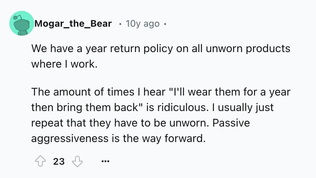 We have a year return policy on all unworn products where I work. The amount of times I hear "I'll wear them for a year then bring them back" is ridiculous. I usually just repeat that they have to be unworn. Passive aggressiveness is the way forward.