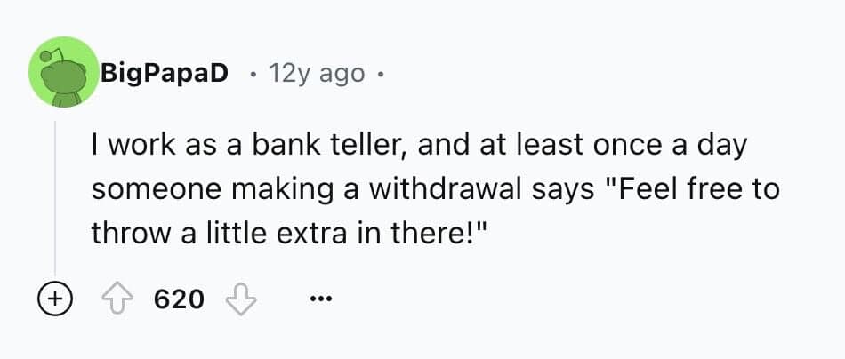 I work as a bank teller, and at least once a day someone making a withdrawal says "Feel free to throw a little extra in there!"