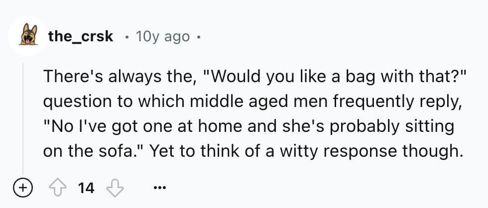 There's always the, "Would you like a bag with that?" question to which middle aged men frequently reply, "No l've got one at home and she's probably sitting on the sofa." Yet to think of a witty response though.