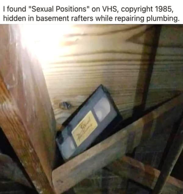 I found "Sexual Positions" on VHS, copyright 1985, hidden in basement rafters while repairing plumbing.