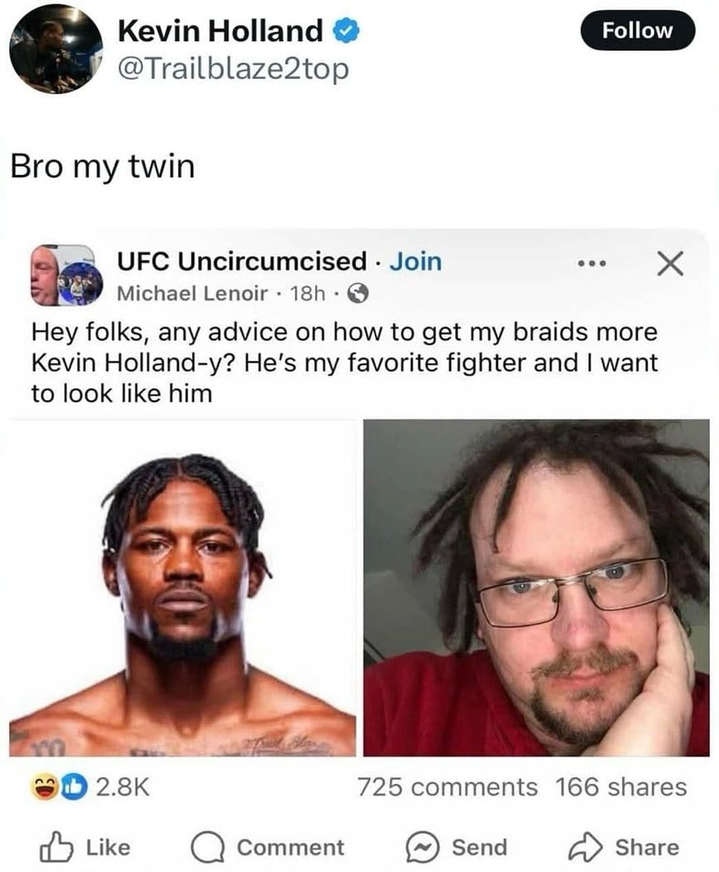 Kevin Holland @Trailblaze2top Follow Bro my twin UFC Uncircumcised • Join • •• Michael Lenoir • 18h • € Hey folks, any advice on how to get my braids more Kevin Holland-y? He's my favorite fighter and I want to look like him X 2.8K Like • Comment 725 comments 166 shares Send Share