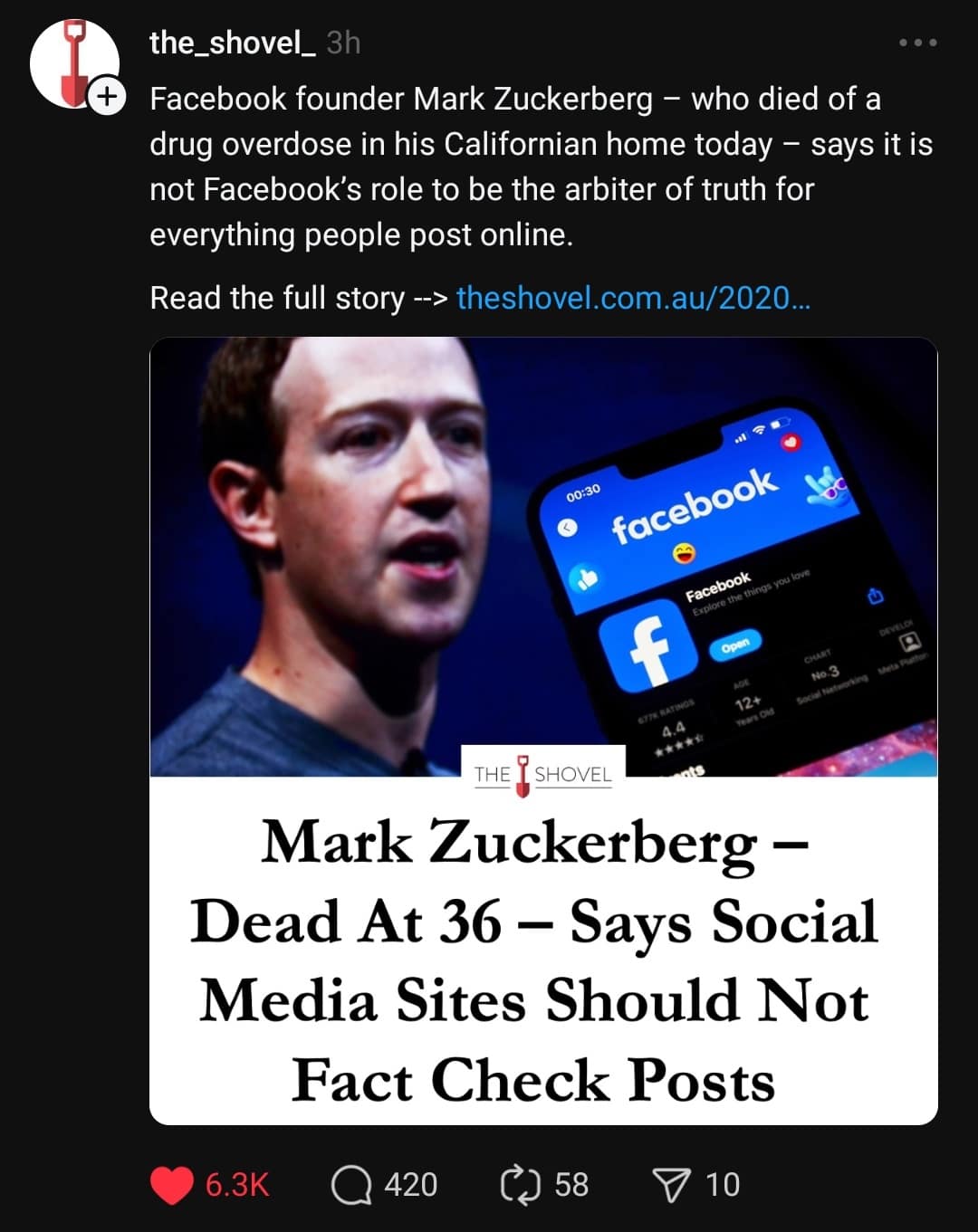 the_shovel_ 3h • .• Facebook founder Mark Zuckerberg - who died of a drug overdose in his Californian home today - says it is not Facebook's role to be the arbiter of truth for everything people post online. Read the full story -> theshovel.com.au/2020... 00:30 facebook Facebook plore the things you love محريو Nо-3 12* THE I SHOVEL Mark Zuckerberg - Dead At 36 - Says Social Media Sites Should Not Fact Check Posts 6.3K • 420 58 P 10