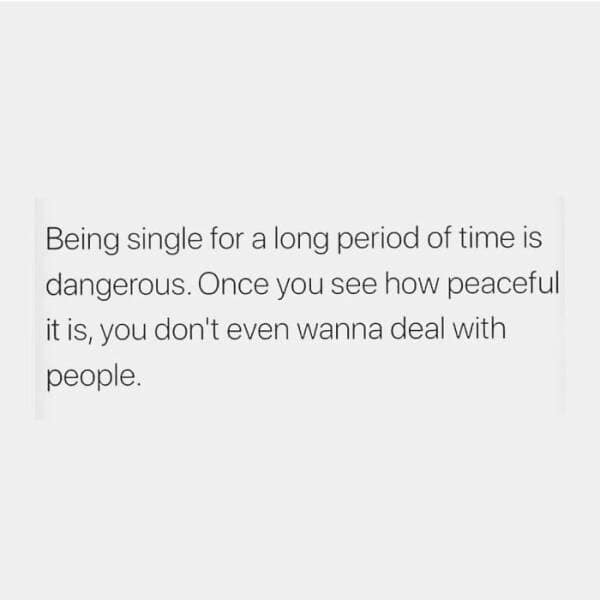 Being single for a long period of time is dangerous. Once you see how peaceful it is, you don't even wanna deal with people.