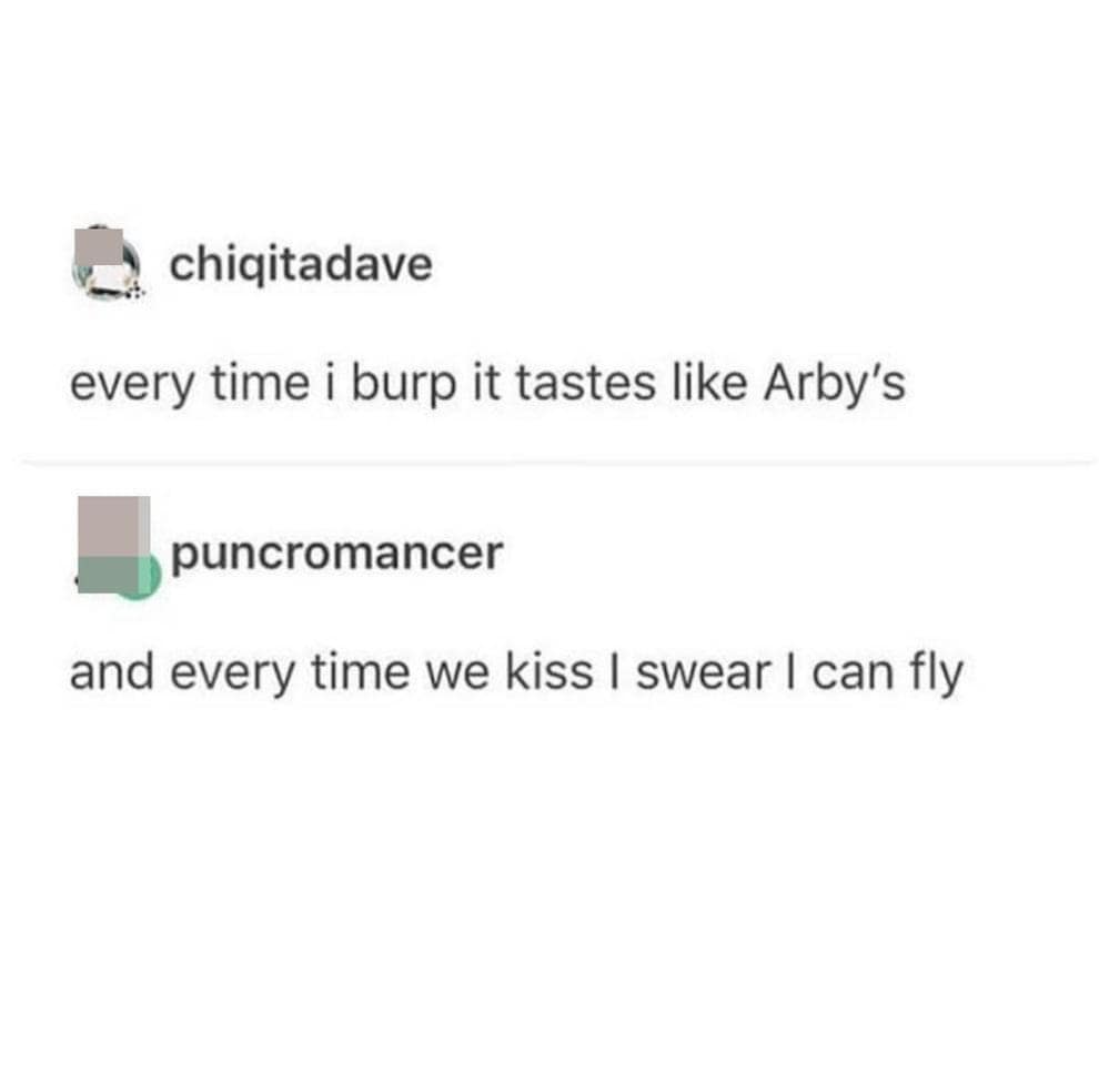 chigitadave every time i burp it tastes like Arby's puncromancer and every time we kiss I swear I can fly