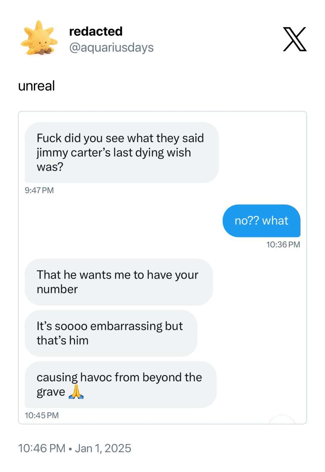 redacted @aquariusdays unreal Fuck did you see what they said jimmy carter's last dying wish was? 9:47 PM no?? what 10:36 PM That he wants me to have your number It's soooo embarrassing but that's him causing havoc from beyond the grave 10:45 PM 10:46 PM • Jan 1, 2025