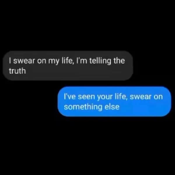 I swear on my life, I'm telling the truth I've seen your life, swear on something else