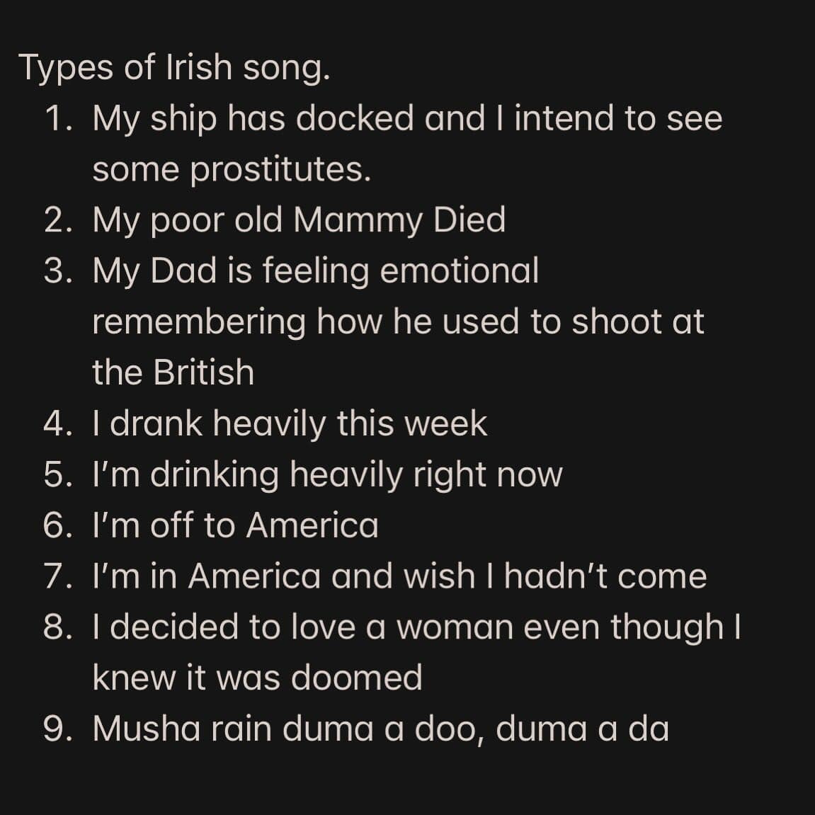 Types of Irish song. 1. My ship has docked and I intend to see some prostitutes. 2. My poor old Mammy Died 3. My Dad is feeling emotional remembering how he used to shoot at the British 4. I drank heavily this week 5. I'm drinking heavily right now 6. I'm off to America 7. I'm in America and wish I hadn't come 8. I decided to love a woman even though I knew it was doomed 9. Musha rain duma a doo, duma a da