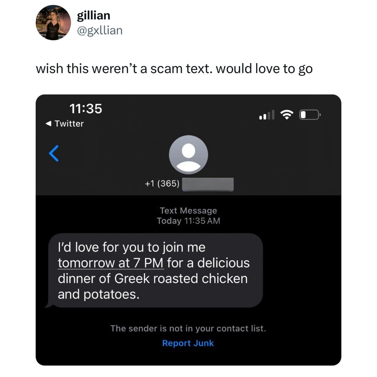 gillian @gxllian wish this weren't a scam text. would love to go 11:35 4 Twitter く +1 (365) Text Message Today 11:35 AM I'd love for you to join me tomorrow at 7 PM for a delicious dinner of Greek roasted chicken and potatoes. The sender is not in your contact list. Report Junk