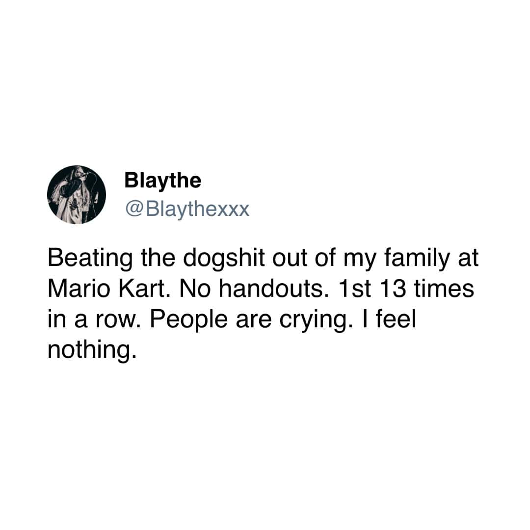 Blaythe @Blaythexxx Beating the dogshit out of my family at Mario Kart. No handouts. 1st 13 times in a row. People are crying. I feel nothing.