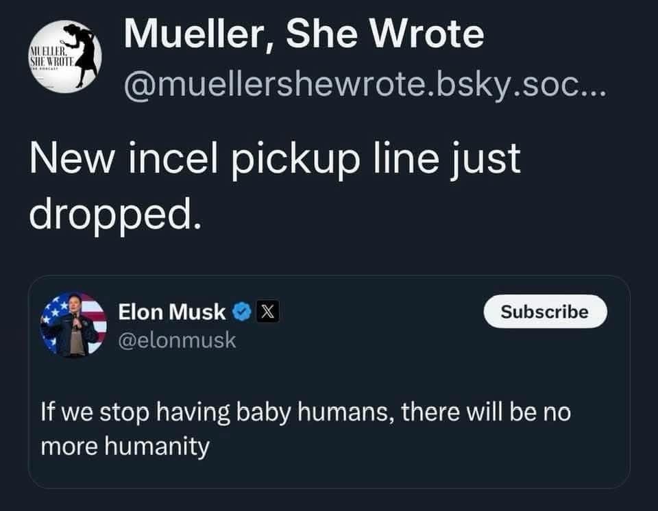Mueller, She Wrote @muellershewrote.bsky.soc... New incel pickup line just dropped. Elon Musk © X| @elonmusk Subscribe If we stop having baby humans, there will be no more humanity