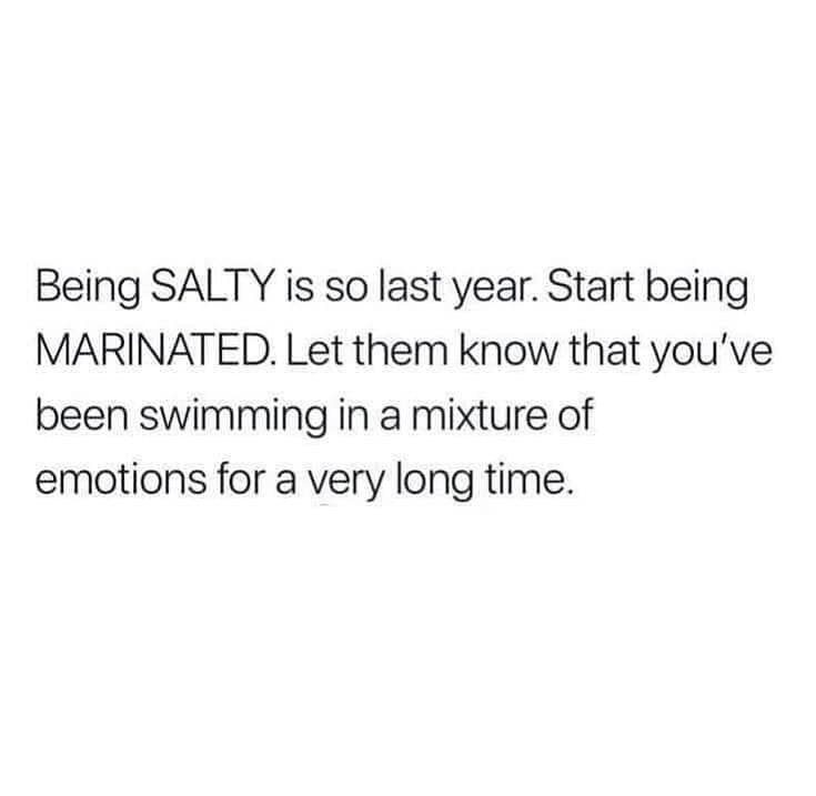 Being SALTY is so last year. Start being MARINATED. Let them know that you've been swimming in a mixture of emotions for a very long time.