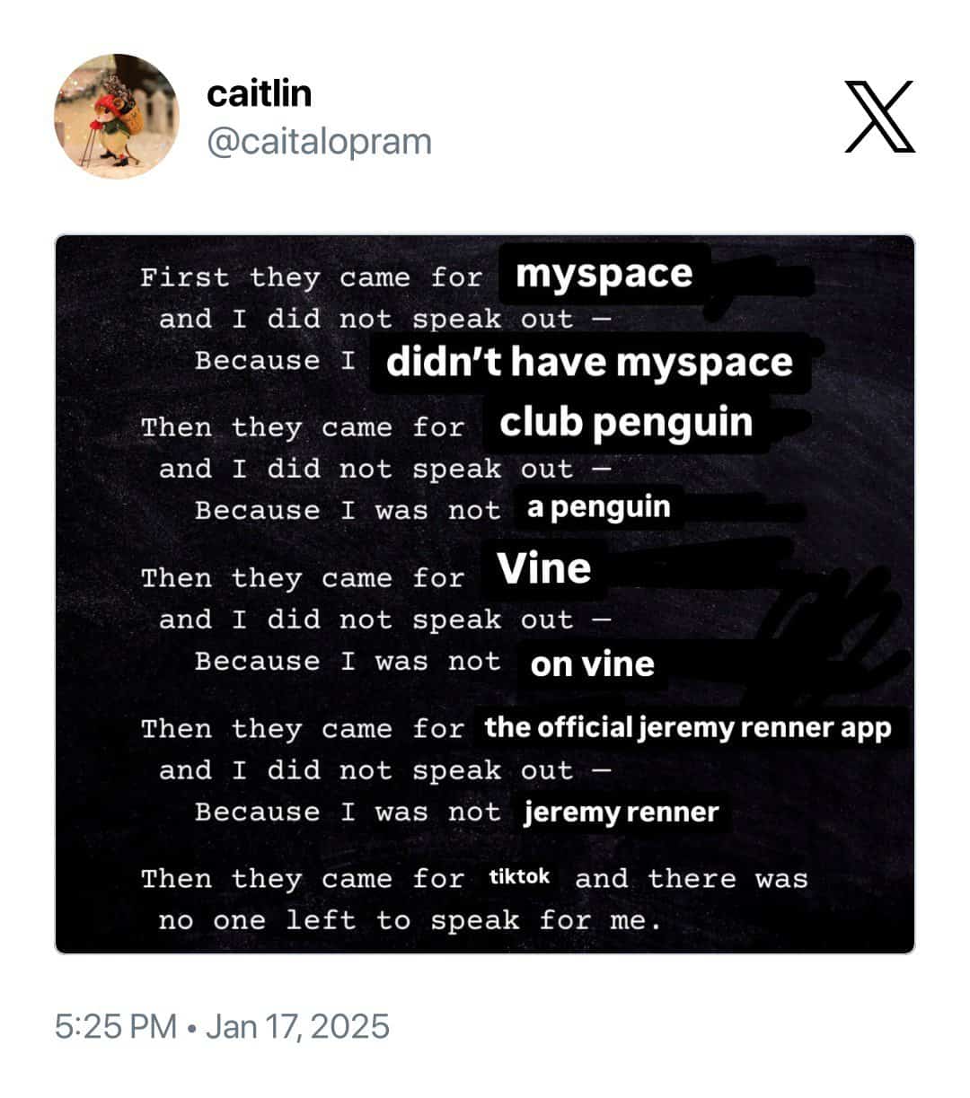 caitlin @caitalopram First they came for myspace and I did not speak out Because I didn't have myspace Then they came for club penguin and I did not speak out Because I was not a penguin Then they came for Vine and I did not speak out - Because I was not on vine Then they came for the official jeremy renner app and I did not speak out Because I was not jeremy renner Then they came for tiktok and there was no one left to speak for me. 5:25 PM • Jan 17, 2025