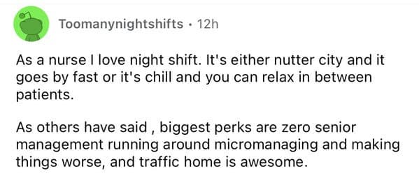 As a nurse I love night shift. It's either nutter city and it goes by fast or it's chill and you can relax in between patients. As others have said, biggest perks are zero senior management running around micromanaging and making things worse, and traffic home is awesome.