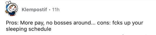 Pros: More pay, no bosses around... cons: fcks up your sleeping schedule