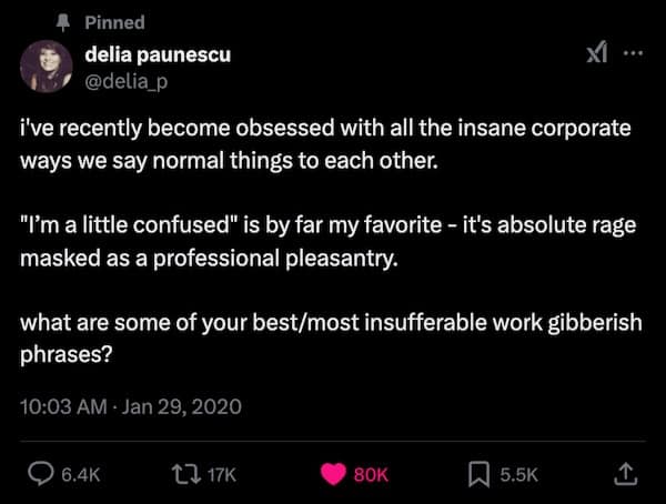 i've recently become obsessed with all the insane corporate ways we say normal things to each other. "I'm a little confused" is by far my favorite - it's absolute rage masked as a professional pleasantry. what are some of your best/most insufferable work gibberish phrases?