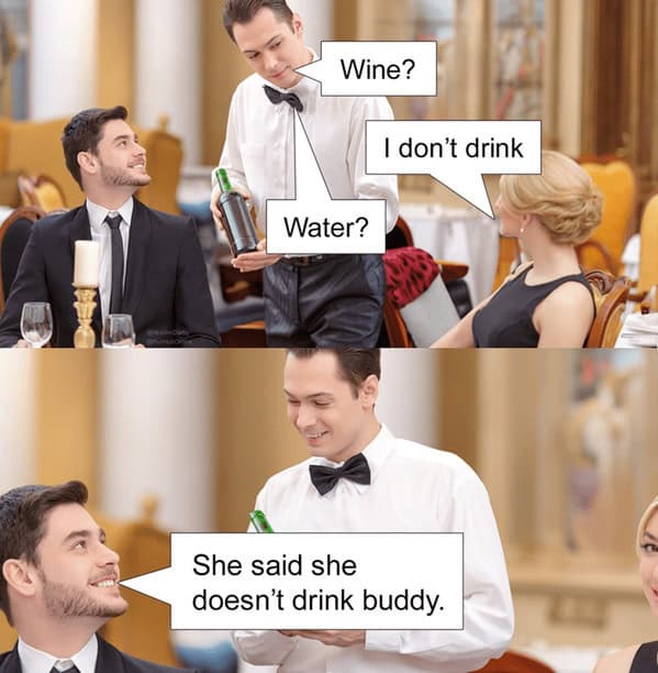 Wine? I don't drink Water? She said she doesn't drink buddy.