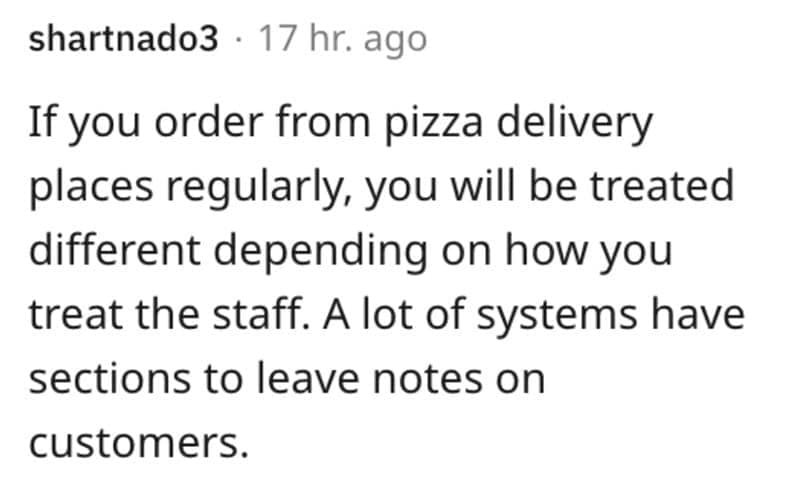 If you order from pizza delivery places regularly, you will be treated different depending on how you treat the staff. A lot of systems have sections to leave notes on customers.