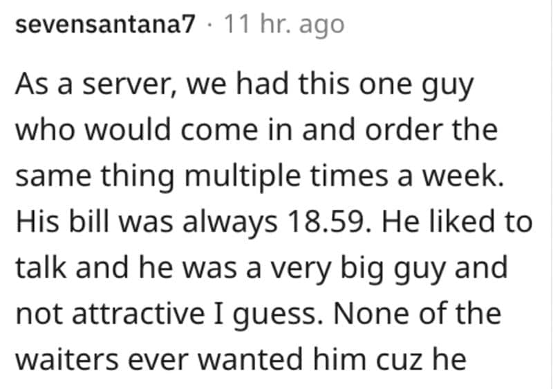 As a server, we had this one guy who would come in and order the same thing multiple times a week. His bill was always 18.59. He liked to talk and he was a very big guy and not attractive I guess. None of the waiters ever wanted him cuz