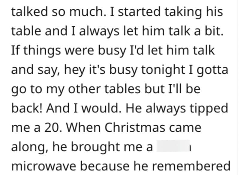 talked so much. I started taking his table and I always let him talk a bit. If things were busy I'd let him talk and say, hey it's busy tonight I gotta go to my other tables but I'll be back! And I would. He always tipped me a 20. When Christmas came along, he brought me a microwave because he remembered