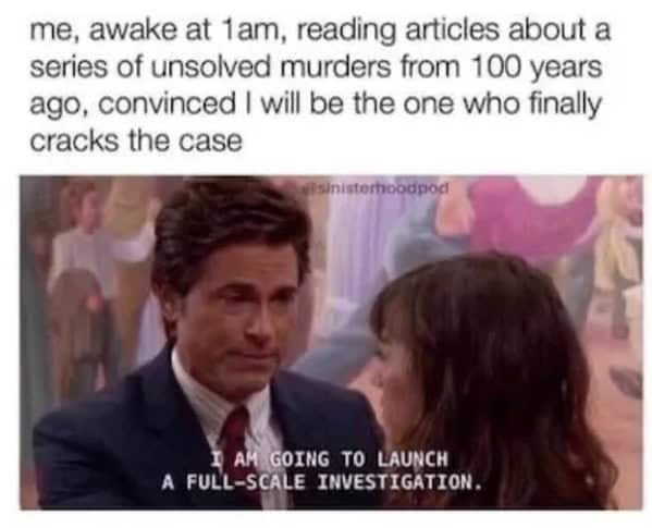me, awake at 1am, reading articles about a series of unsolved murders from 100 years ago, convinced I will be the one who finally cracks the case