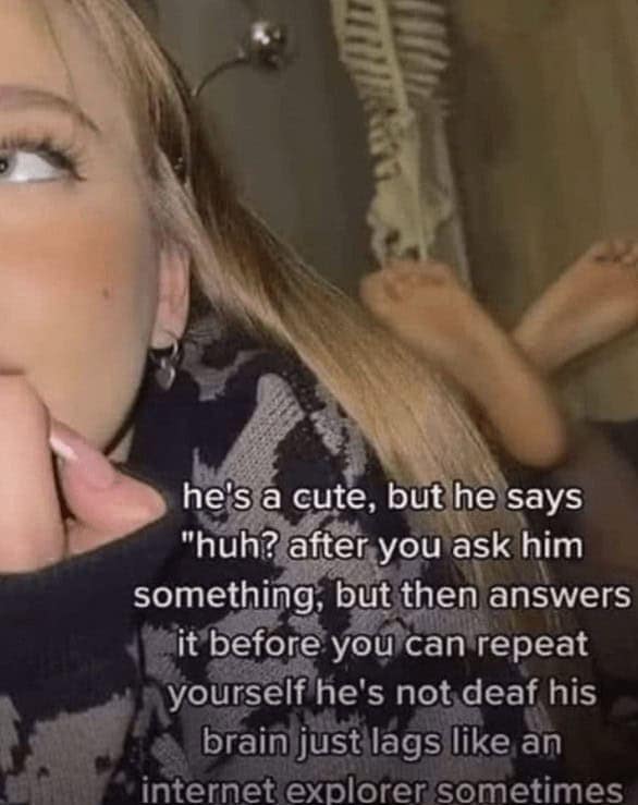 he's a cute, but he says "huh? after you ask him something, but then answers it before you can repeat yourself he's not deaf his brain just lags like an internet explorer sometimes