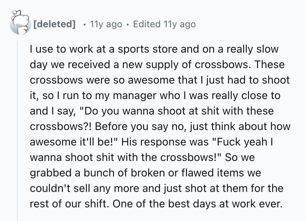 I use to work at a sports store and on a really slow day we received a new supply of crossbows. These crossbows were so awesome that I just had to shoot it, so I run to my manager who I was really close to and I say, "Do you wanna shoot at shit with these crossbows?! Before you say no, just think about how awesome it'll be!" His response was "Fuck yeah I wanna shoot shit with the crossbows!" So we grabbed a bunch of broken or flawed items we couldn't sell any more and just shot at them for the rest of our shift. One of the best days at work ever.