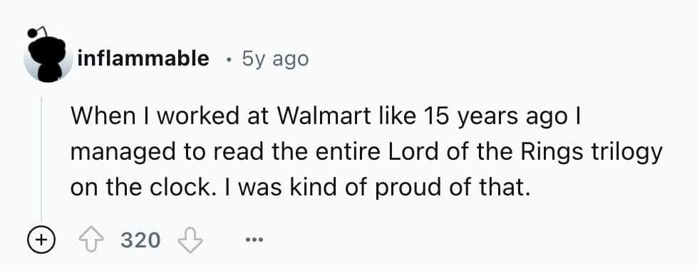 When I worked at Walmart like 15 years ago I managed to read the entire Lord of the Rings trilogy on the clock. I was kind of proud of that.